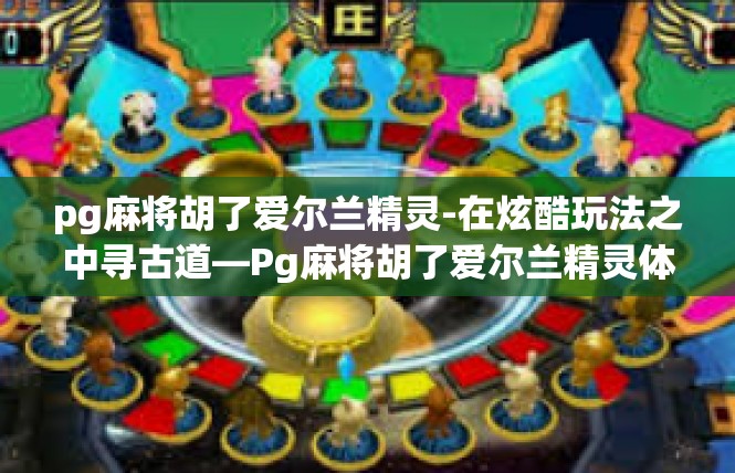 pg麻将胡了爱尔兰精灵-在炫酷玩法之中寻古道—Pg麻将胡了爱尔兰精灵体验记-pg麻将胡了爱尔兰精灵