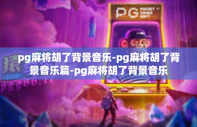 pg麻将胡了背景音乐-pg麻将胡了背景音乐篇-pg麻将胡了背景音乐