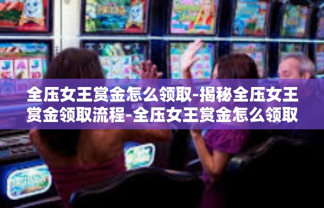 全压女王赏金怎么领取-揭秘全压女王赏金领取流程-全压女王赏金怎么领取