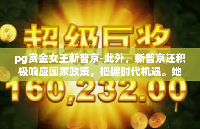pg赏金女王新普京-此外，新普京还积极响应国家政策，把握时代机遇。她紧跟时代步伐，不断更新自己的知识和技能，以适应新的市场环境。同时，她还积极参与社会公益事业，为社会做出贡献。pg赏金女王新普京