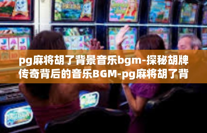 pg麻将胡了背景音乐bgm-探秘胡牌传奇背后的音乐BGM-pg麻将胡了背景音乐bgm