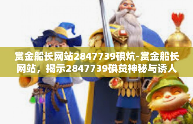 赏金船长网站2847739碘炕-赏金船长网站，揭示2847739碘炱神秘与诱人的吸引力-赏金船长网站2847739碘炕