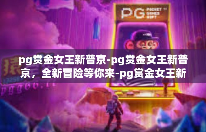 pg赏金女王新普京-pg赏金女王新普京，全新冒险等你来-pg赏金女王新普京