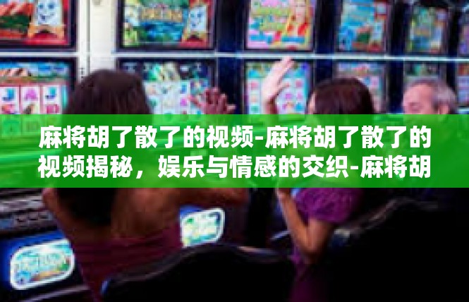 麻将胡了散了的视频-麻将胡了散了的视频揭秘，娱乐与情感的交织-麻将胡了散了的视频