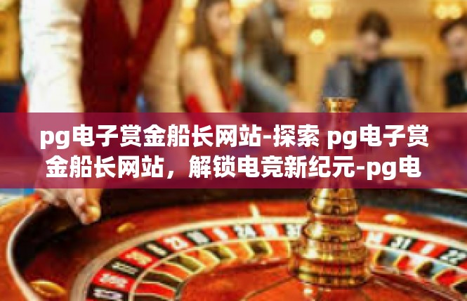 pg电子赏金船长网站-探索 pg电子赏金船长网站，解锁电竞新纪元-pg电子赏金船长网站