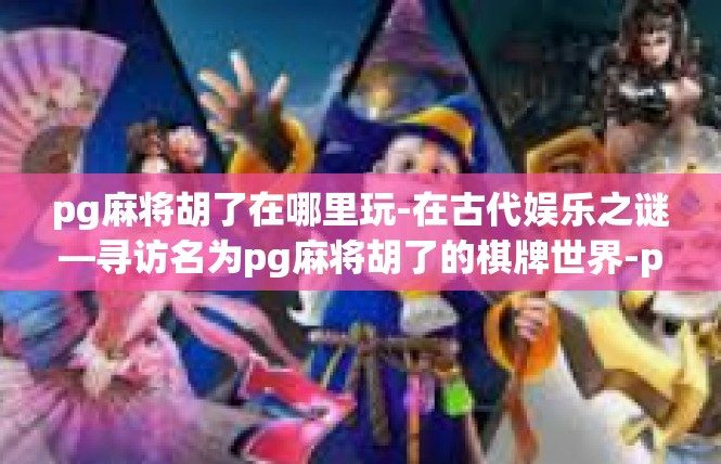 pg麻将胡了在哪里玩-在古代娱乐之谜—寻访名为pg麻将胡了的棋牌世界-pg麻将胡了在哪里玩