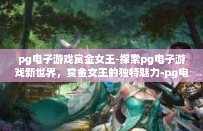 pg电子游戏赏金女王-探索pg电子游戏新世界，赏金女王的独特魅力-pg电子游戏赏金女王