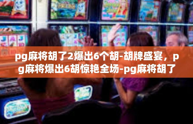 pg麻将胡了2爆出6个胡-胡牌盛宴，pg麻将爆出6胡惊艳全场-pg麻将胡了2爆出6个胡