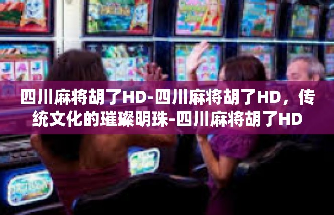 四川麻将胡了HD-四川麻将胡了HD，传统文化的璀璨明珠-四川麻将胡了HD