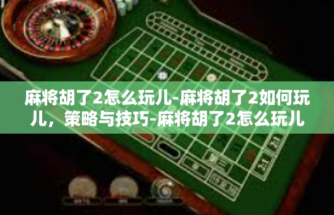 麻将胡了2怎么玩儿-麻将胡了2如何玩儿，策略与技巧-麻将胡了2怎么玩儿