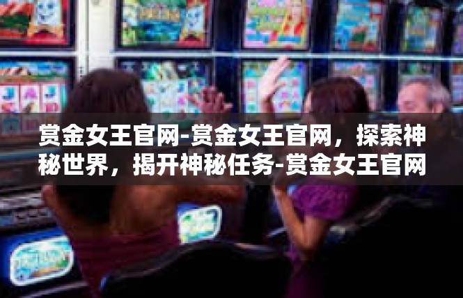 赏金女王官网-赏金女王官网，探索神秘世界，揭开神秘任务-赏金女王官网