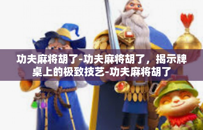 功夫麻将胡了-功夫麻将胡了，揭示牌桌上的极致技艺-功夫麻将胡了