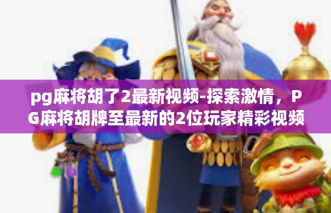 pg麻将胡了2最新视频-探索激情，PG麻将胡牌至最新的2位玩家精彩视频-pg麻将胡了2最新视频