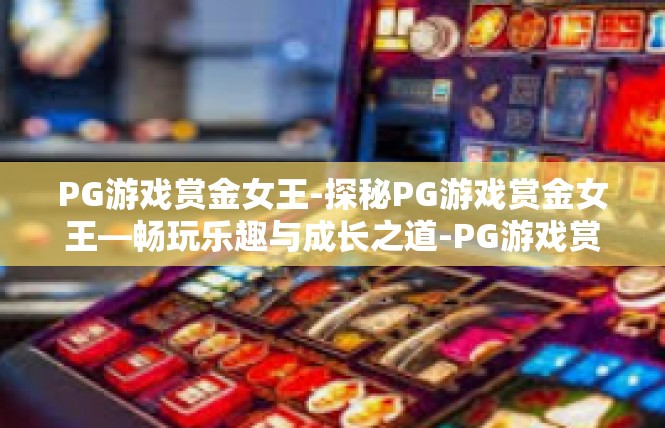 PG游戏赏金女王-探秘PG游戏赏金女王—畅玩乐趣与成长之道-PG游戏赏金女王