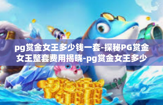 pg赏金女王多少钱一套-探秘PG赏金女王整套费用揭晓-pg赏金女王多少钱一套