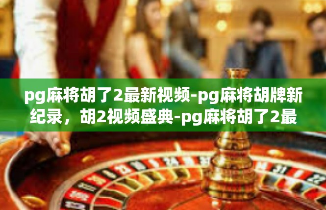 pg麻将胡了2最新视频-pg麻将胡牌新纪录，胡2视频盛典-pg麻将胡了2最新视频