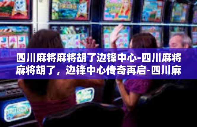 四川麻将麻将胡了边锋中心-四川麻将麻将胡了，边锋中心传奇再启-四川麻将麻将胡了边锋中心