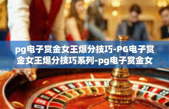 pg电子赏金女王爆分技巧-PG电子赏金女王爆分技巧系列-pg电子赏金女王爆分技巧