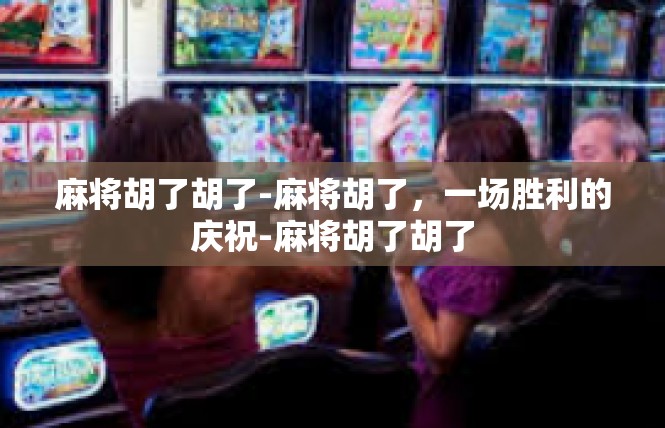 麻将胡了胡了-麻将胡了，一场胜利的庆祝-麻将胡了胡了
