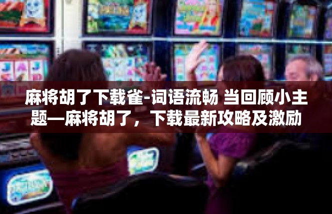 麻将胡了下载雀-词语流畅 当回顾小主题—麻将胡了，下载最新攻略及激励型上下文情境体验。麻将胡了下载雀