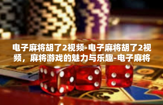 电子麻将胡了2视频-电子麻将胡了2视频，麻将游戏的魅力与乐趣-电子麻将胡了2视频