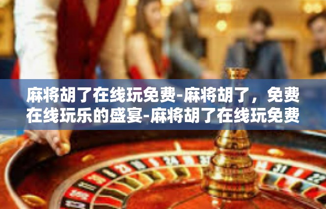 麻将胡了在线玩免费-麻将胡了，免费在线玩乐的盛宴-麻将胡了在线玩免费