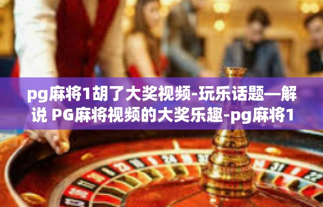 pg麻将1胡了大奖视频-玩乐话题—解说 PG麻将视频的大奖乐趣-pg麻将1胡了大奖视频