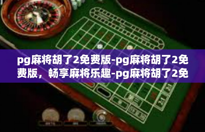 pg麻将胡了2免费版-pg麻将胡了2免费版，畅享麻将乐趣-pg麻将胡了2免费版