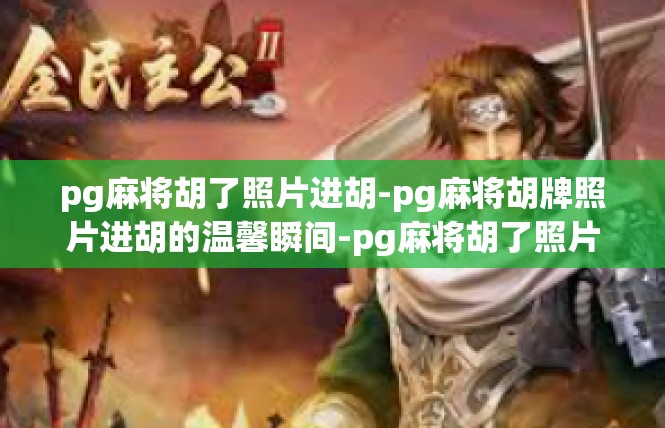 pg麻将胡了照片进胡-pg麻将胡牌照片进胡的温馨瞬间-pg麻将胡了照片进胡