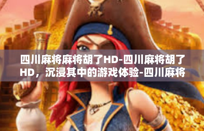 四川麻将麻将胡了HD-四川麻将胡了HD，沉浸其中的游戏体验-四川麻将麻将胡了HD