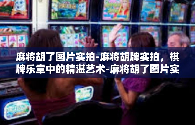 麻将胡了图片实拍-麻将胡牌实拍，棋牌乐章中的精湛艺术-麻将胡了图片实拍