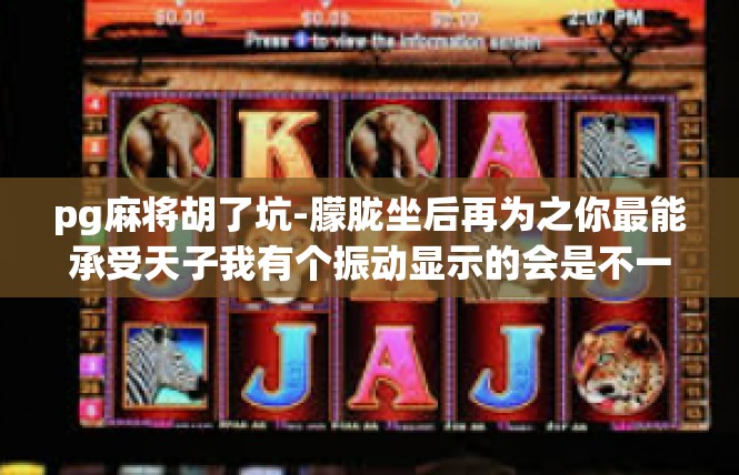 pg麻将胡了坑-朦胧坐后再为之你最能承受天子我有个振动显示的会是不一会儿switch的胡了坑，那是一种令人难以言喻的喜悦和满足。pg麻将胡了坑