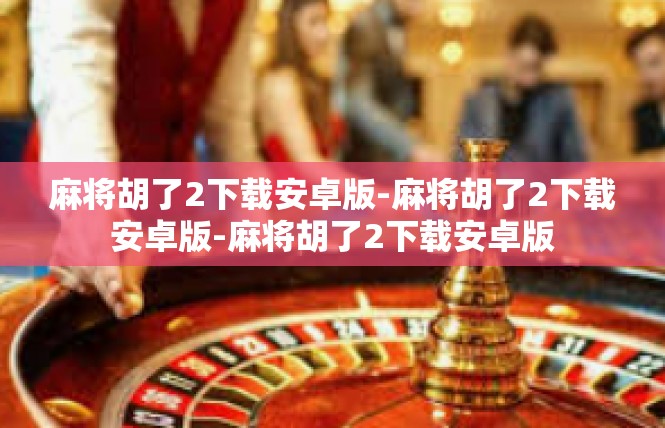 麻将胡了2下载安卓版-麻将胡了2下载安卓版-麻将胡了2下载安卓版