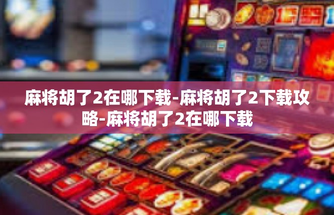 麻将胡了2在哪下载-麻将胡了2下载攻略-麻将胡了2在哪下载