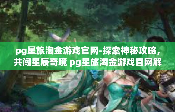 pg星旅淘金游戏官网-探索神秘攻略，共闯星辰奇境 pg星旅淘金游戏官网解说-pg星旅淘金游戏官网