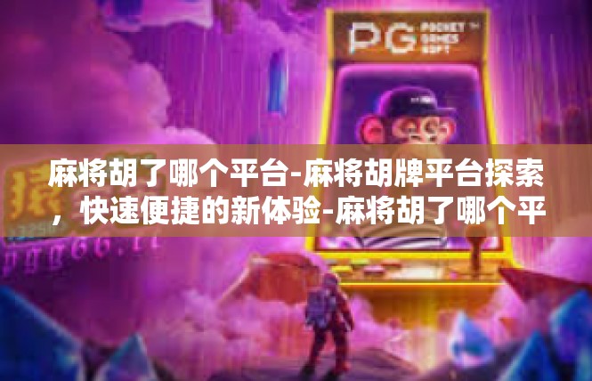 麻将胡了哪个平台-麻将胡牌平台探索，快速便捷的新体验-麻将胡了哪个平台
