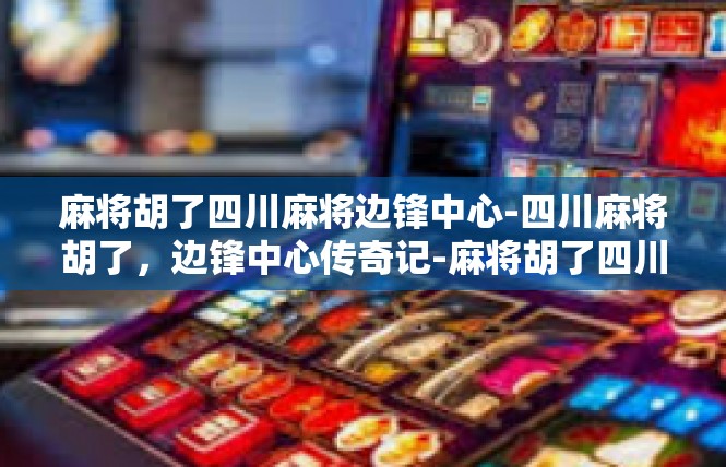 麻将胡了四川麻将边锋中心-四川麻将胡了，边锋中心传奇记-麻将胡了四川麻将边锋中心