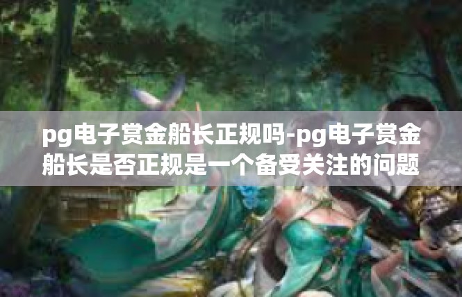 pg电子赏金船长正规吗-pg电子赏金船长是否正规是一个备受关注的问题。根据我所掌握的信息，可以为您提供一些参考信息。pg电子赏金船长正规吗