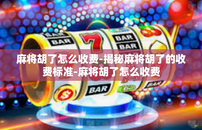 麻将胡了怎么收费-揭秘麻将胡了的收费标准-麻将胡了怎么收费