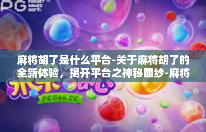 麻将胡了是什么平台-关于麻将胡了的全新体验，揭开平台之神秘面纱-麻将胡了是什么平台