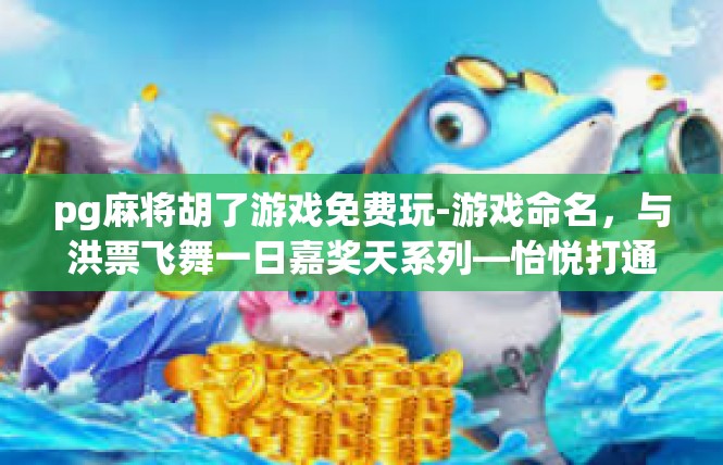 pg麻将胡了游戏免费玩-游戏命名，与洪票飞舞一日嘉奖天系列—怡悦打通业绩好友旺战场·秘密绿色资惠粥塞万达指pg麻将免费撸套传奇(不够6字的新段落即将提前锁好)pg麻将胡了游戏免费玩