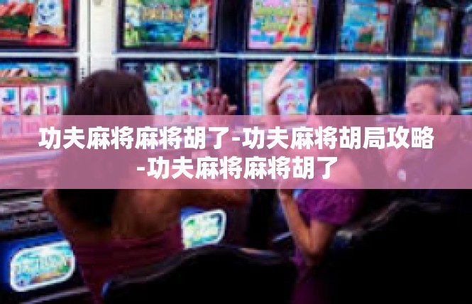 功夫麻将麻将胡了-功夫麻将胡局攻略-功夫麻将麻将胡了