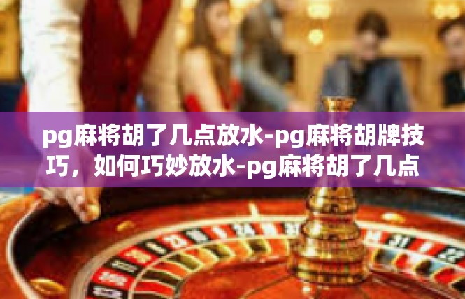 pg麻将胡了几点放水-pg麻将胡牌技巧，如何巧妙放水-pg麻将胡了几点放水