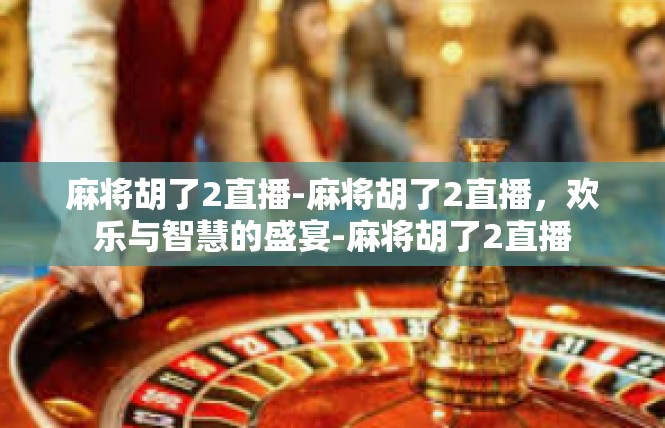 麻将胡了2直播-麻将胡了2直播，欢乐与智慧的盛宴-麻将胡了2直播