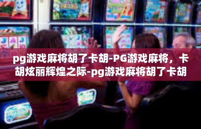 pg游戏麻将胡了卡胡-PG游戏麻将，卡胡炫丽辉煌之际-pg游戏麻将胡了卡胡