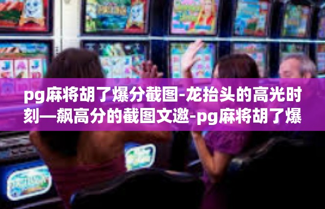 pg麻将胡了爆分截图-龙抬头的高光时刻—飙高分的截图文邀-pg麻将胡了爆分截图
