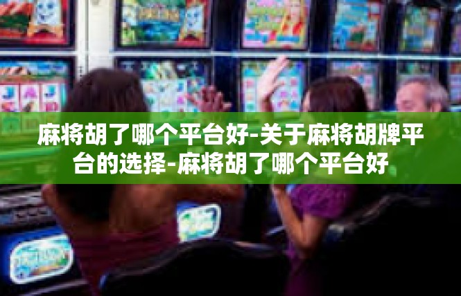 麻将胡了哪个平台好-关于麻将胡牌平台的选择-麻将胡了哪个平台好