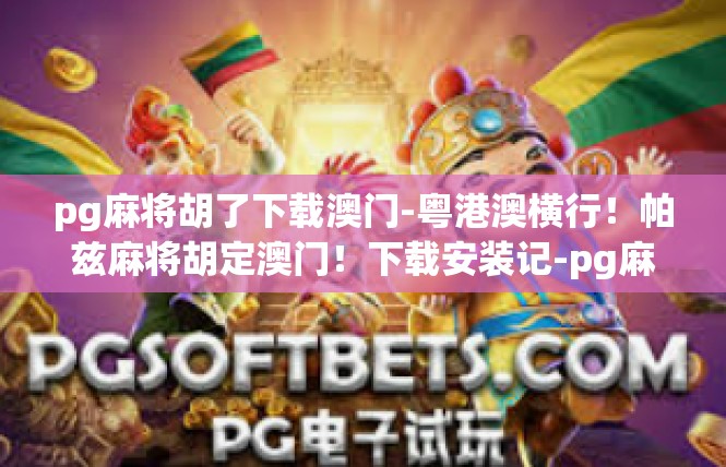pg麻将胡了下载澳门-粤港澳横行！帕兹麻将胡定澳门！下载安装记-pg麻将胡了下载澳门