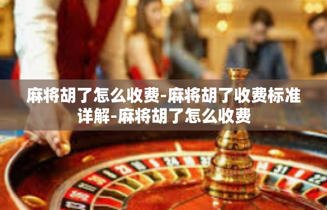 麻将胡了怎么收费-麻将胡了收费标准详解-麻将胡了怎么收费