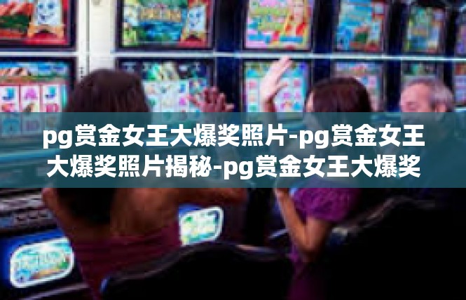 pg赏金女王大爆奖照片-pg赏金女王大爆奖照片揭秘-pg赏金女王大爆奖照片